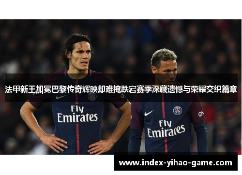 法甲新王加冕巴黎传奇辉映却难掩跌宕赛季深藏遗憾与荣耀交织篇章