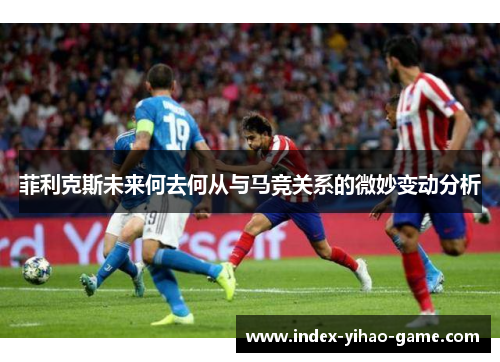 菲利克斯未来何去何从与马竞关系的微妙变动分析