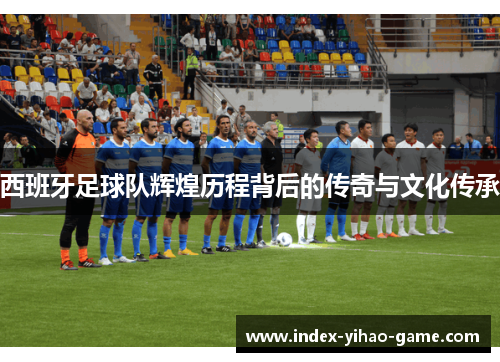 西班牙足球队辉煌历程背后的传奇与文化传承